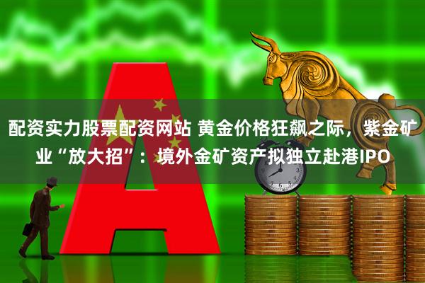 配资实力股票配资网站 黄金价格狂飙之际，紫金矿业“放大招”：境外金矿资产拟独立赴港IPO