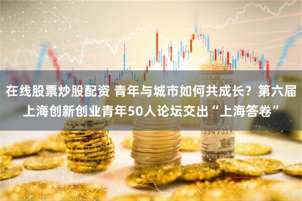 在线股票炒股配资 青年与城市如何共成长？第六届上海创新创业青年50人论坛交出“上海答卷”