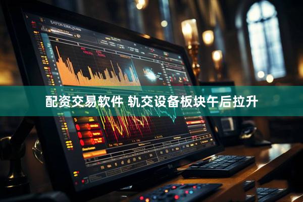 配资交易软件 轨交设备板块午后拉升
