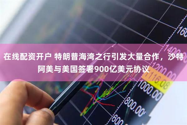 在线配资开户 特朗普海湾之行引发大量合作，沙特阿美与美国签署900亿美元协议