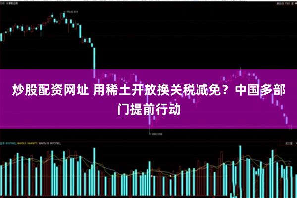 炒股配资网址 用稀土开放换关税减免？中国多部门提前行动