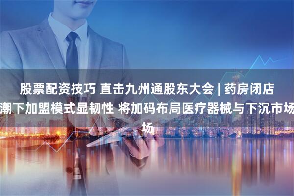 股票配资技巧 直击九州通股东大会 | 药房闭店潮下加盟模式显韧性 将加码布局医疗器械与下沉市场