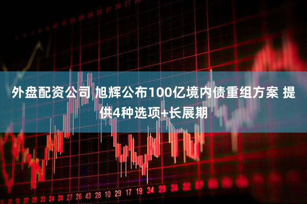 外盘配资公司 旭辉公布100亿境内债重组方案 提供4种选项+长展期