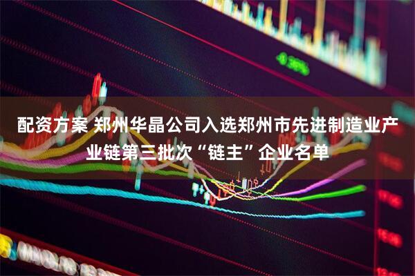配资方案 郑州华晶公司入选郑州市先进制造业产业链第三批次“链主”企业名单