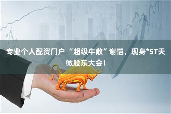 专业个人配资门户 “超级牛散”谢恺，现身*ST天微股东大会！
