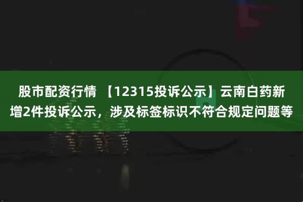 股市配资行情 【12315投诉公示】云南白药新增2件投诉公示，涉及标签标识不符合规定问题等