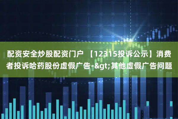 配资安全炒股配资门户 【12315投诉公示】消费者投诉哈药股份虚假广告->其他虚假广告问题