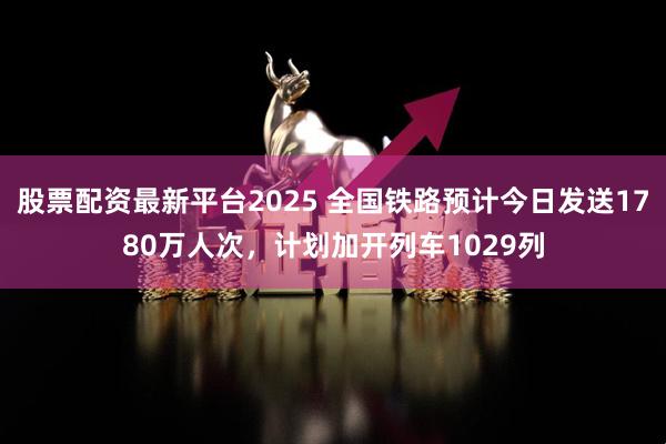 股票配资最新平台2025 全国铁路预计今日发送1780万人次，计划加开列车1029列