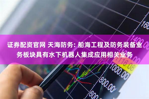 证券配资官网 天海防务: 船海工程及防务装备业务板块具有水下机器人集成应用相关业务
