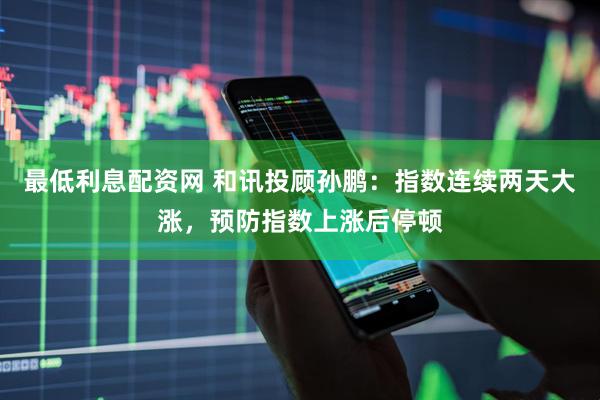 最低利息配资网 和讯投顾孙鹏：指数连续两天大涨，预防指数上涨后停顿
