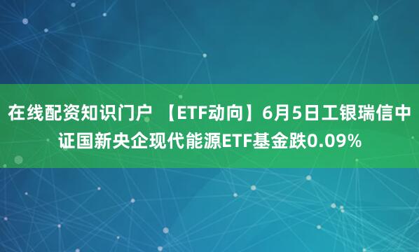 在线配资知识门户 【ETF动向】6月5日工银瑞信中证国新央企现代能源ETF基金跌0.09%