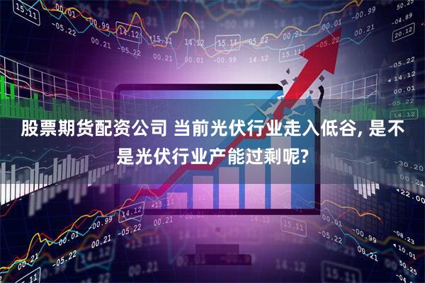 股票期货配资公司 当前光伏行业走入低谷, 是不是光伏行业产能过剩呢?