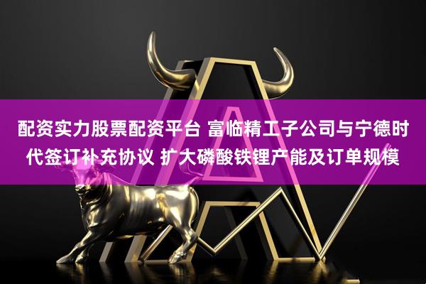 配资实力股票配资平台 富临精工子公司与宁德时代签订补充协议 扩大磷酸铁锂产能及订单规模