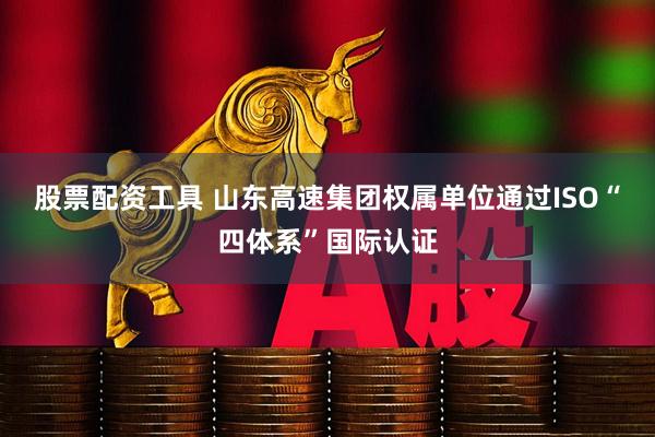 股票配资工具 山东高速集团权属单位通过ISO“四体系”国际认证