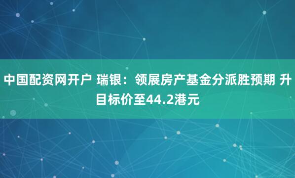 中国配资网开户 瑞银：领展房产基金分派胜预期 升目标价至44.2港元