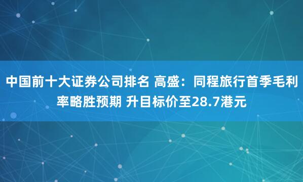 中国前十大证券公司排名 高盛：同程旅行首季毛利率略胜预期 升目标价至28.7港元