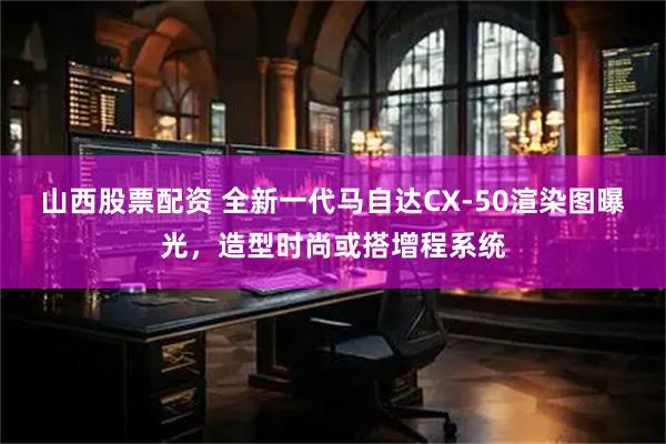 山西股票配资 全新一代马自达CX-50渲染图曝光，造型时尚或搭增程系统
