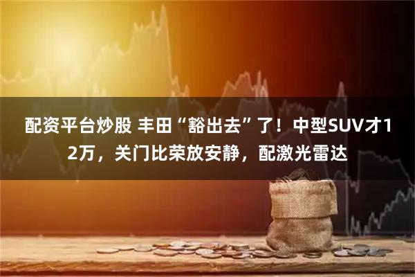配资平台炒股 丰田“豁出去”了！中型SUV才12万，关门比荣放安静，配激光雷达