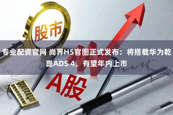 专业配资官网 尚界H5官图正式发布：将搭载华为乾崑ADS 4，有望年内上市