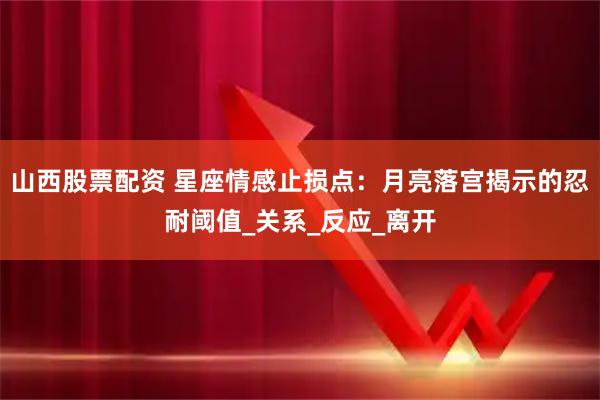 山西股票配资 星座情感止损点：月亮落宫揭示的忍耐阈值_关系_反应_离开