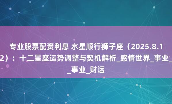专业股票配资利息 水星顺行狮子座（2025.8.11-9.2）：十二星座运势调整与契机解析_感情世界_事业_财运