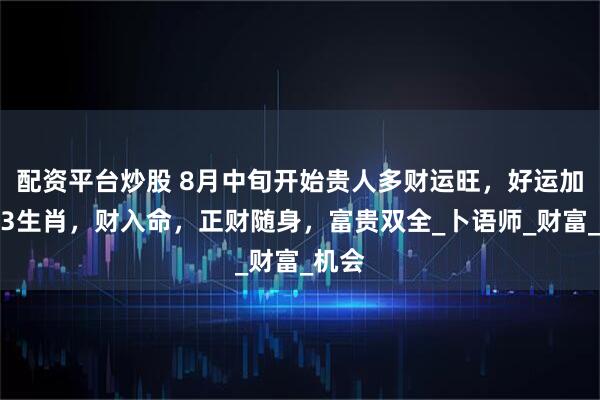 配资平台炒股 8月中旬开始贵人多财运旺，好运加身，3生肖，财入命，正财随身，富贵双全_卜语师_财富_机会