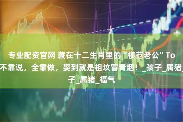 专业配资官网 藏在十二生肖里的“模范老公”Top3！不靠说，全靠做，娶到就是祖坟冒青烟！_孩子_属猪_福气