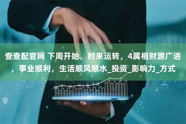 查查配官网 下周开始，时来运转，4属相财源广进，事业顺利，生活顺风顺水_投资_影响力_方式
