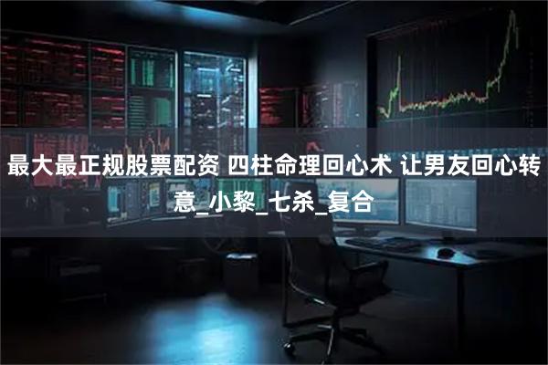 最大最正规股票配资 四柱命理回心术 让男友回心转意_小黎_七杀_复合