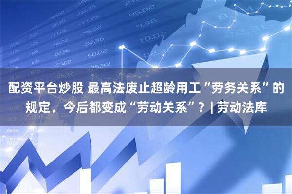 配资平台炒股 最高法废止超龄用工“劳务关系”的规定，今后都变成“劳动关系”？| 劳动法库