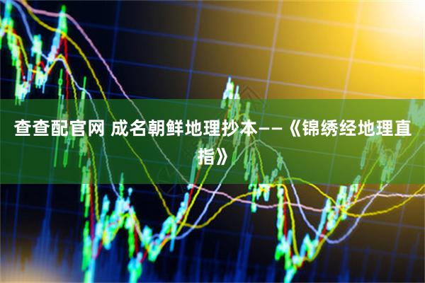 查查配官网 成名朝鲜地理抄本——《锦绣经地理直指》
