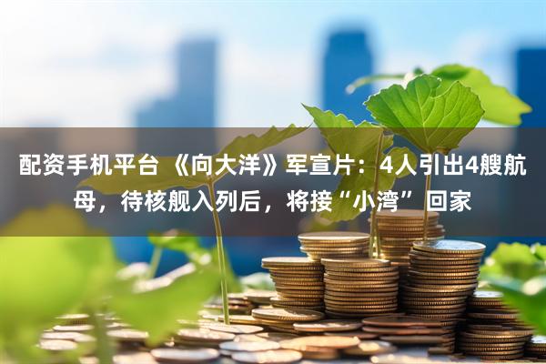 配资手机平台 《向大洋》军宣片：4人引出4艘航母，待核舰入列后，将接“小湾” 回家
