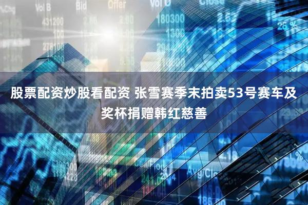 股票配资炒股看配资 张雪赛季末拍卖53号赛车及奖杯捐赠韩红慈善