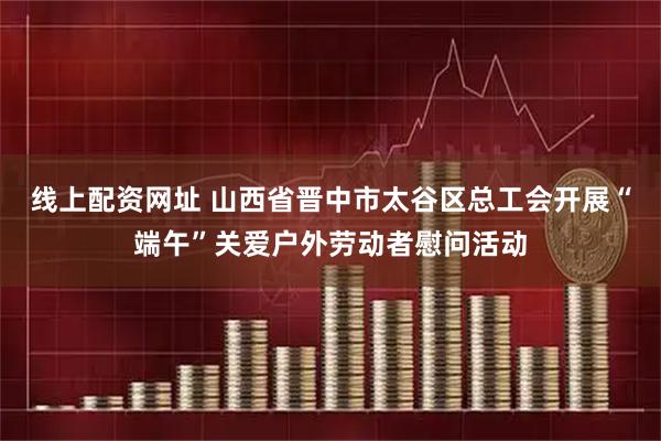 线上配资网址 山西省晋中市太谷区总工会开展“端午”关爱户外劳动者慰问活动